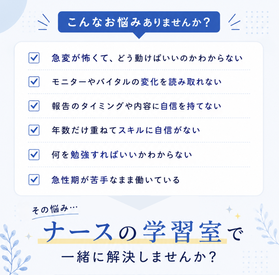 こんなお悩みありませんか？

・急変が怖くて、どう動けばいいのかわからない
・モニターやバイタルの変化を読み取れない
・報告のタイミングや内容に自信を持てない
・年数だけ重ねてスキルに自信がない
・何を勉強すればいいかわからない
・急性期が苦手なまま働いている

そのお悩み、
【ナースの学習室】で一緒に解決しませんか？